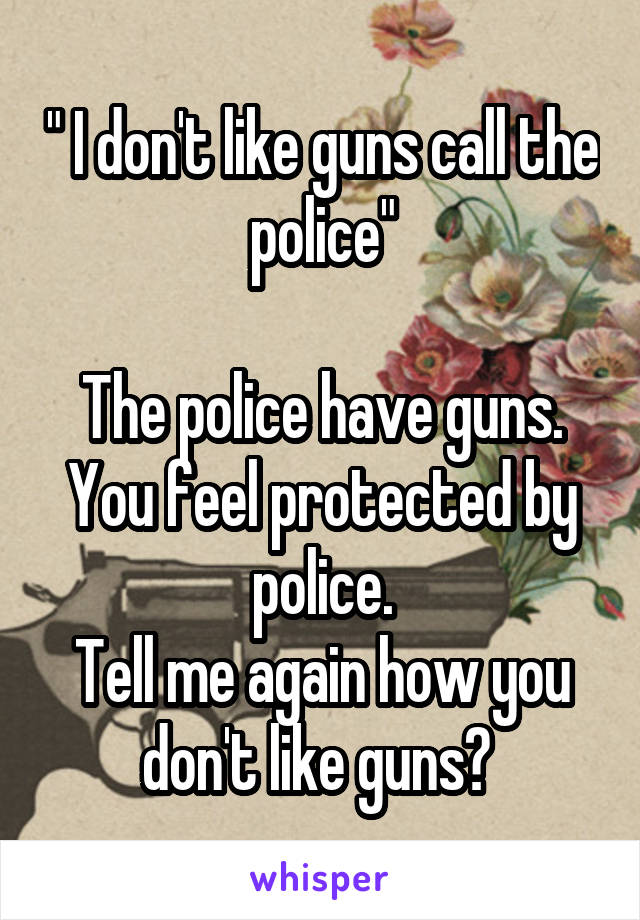 " I don't like guns call the police"

The police have guns.
You feel protected by police.
Tell me again how you don't like guns? 