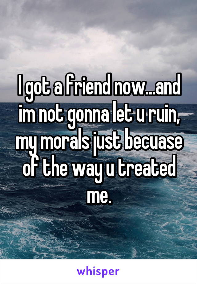 I got a friend now...and im not gonna let u ruin, my morals just becuase of the way u treated me.