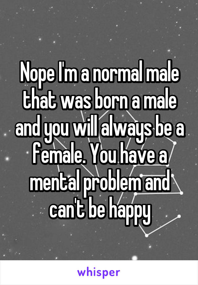 Nope I'm a normal male that was born a male and you will always be a female. You have a mental problem and can't be happy