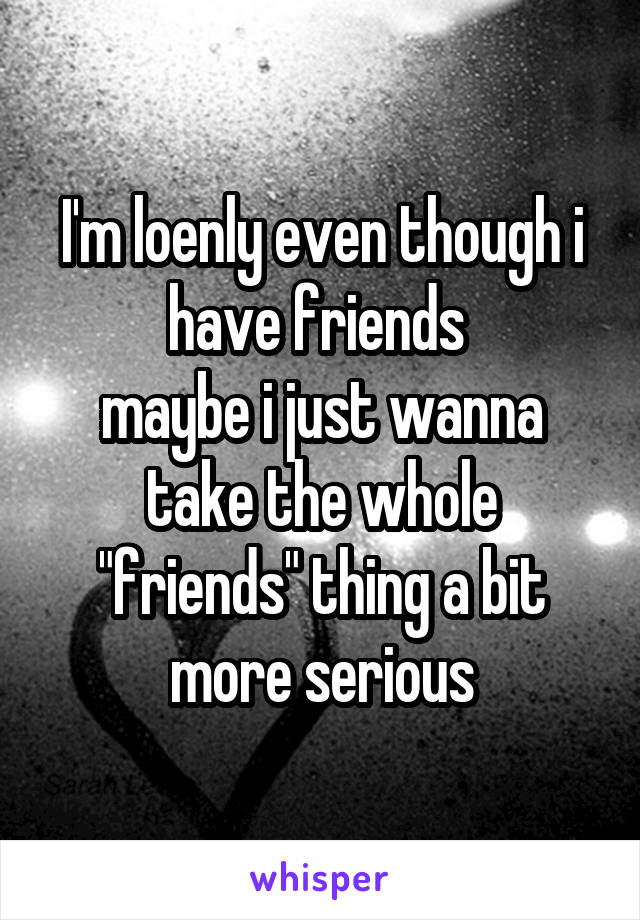 I'm loenly even though i have friends 
maybe i just wanna take the whole "friends" thing a bit more serious