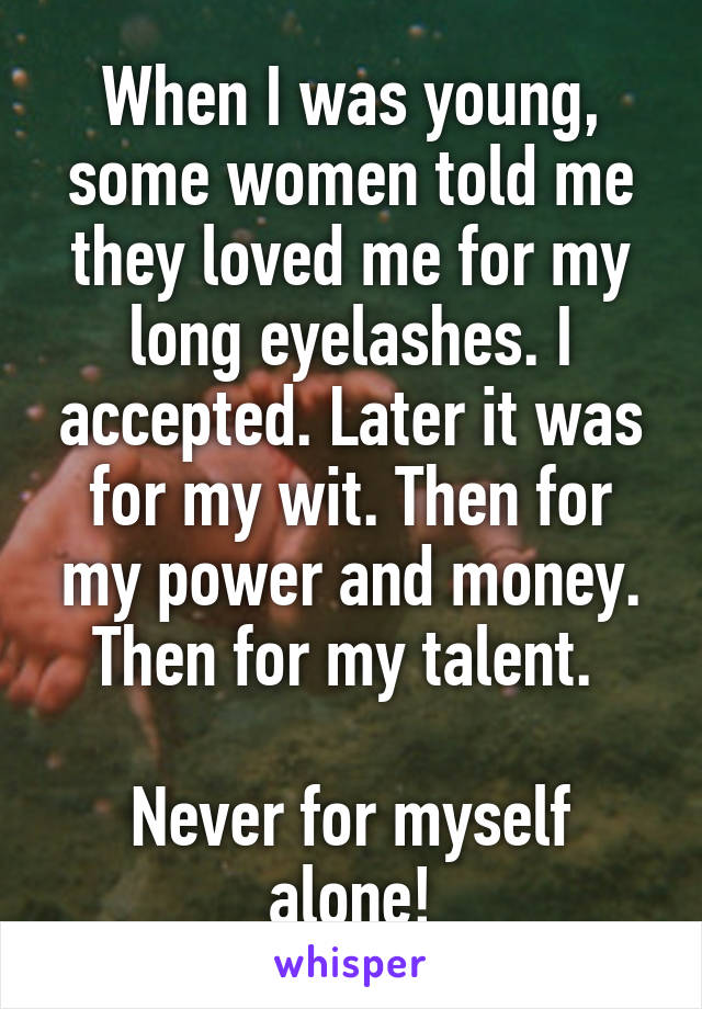 When I was young, some women told me they loved me for my long eyelashes. I accepted. Later it was for my wit. Then for my power and money. Then for my talent. 

Never for myself alone!