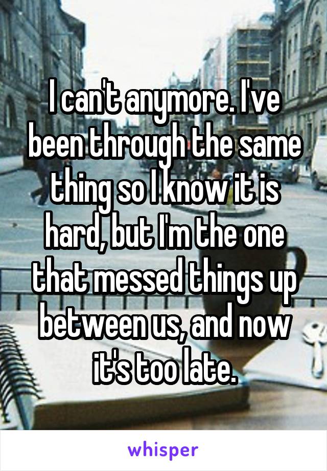 I can't anymore. I've been through the same thing so I know it is hard, but I'm the one that messed things up between us, and now it's too late.