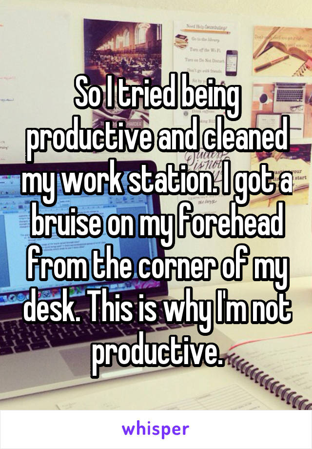 So I tried being productive and cleaned my work station. I got a bruise on my forehead from the corner of my desk. This is why I'm not productive.