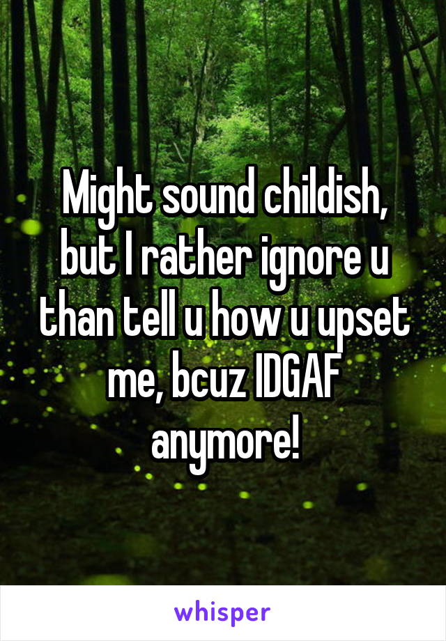 Might sound childish, but I rather ignore u than tell u how u upset me, bcuz IDGAF anymore!