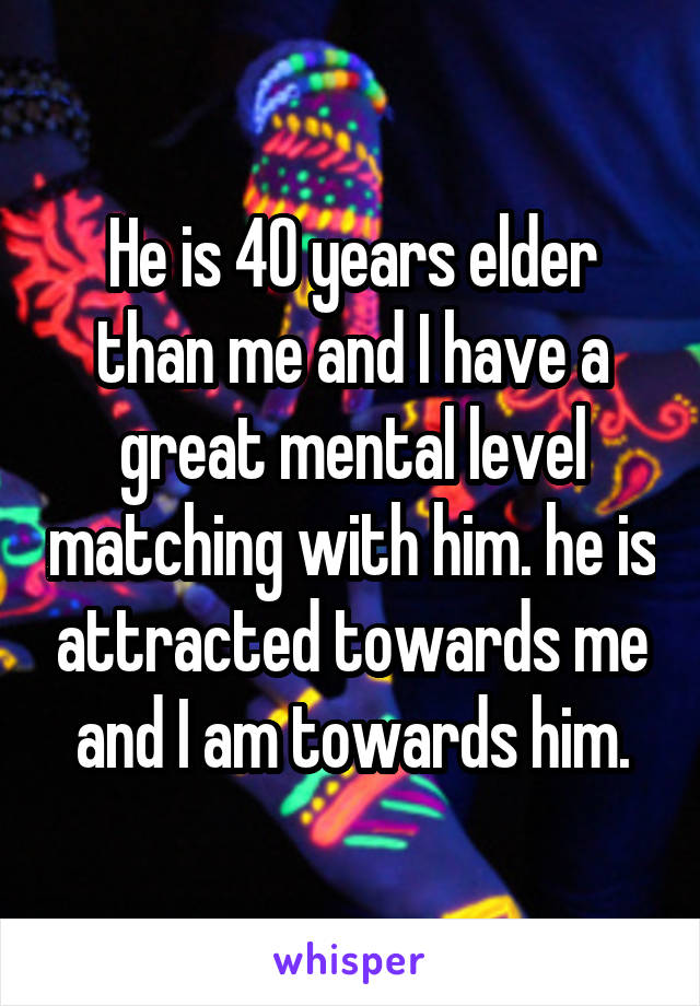 He is 40 years elder than me and I have a great mental level matching with him. he is attracted towards me and I am towards him.