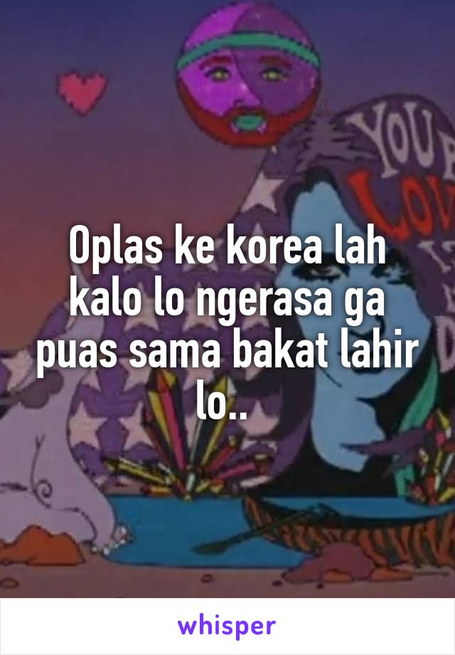 Oplas ke korea lah kalo lo ngerasa ga puas sama bakat lahir lo.. 