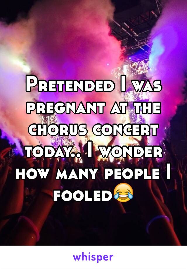 Pretended I was pregnant at the chorus concert today.. I wonder how many people I fooled😂