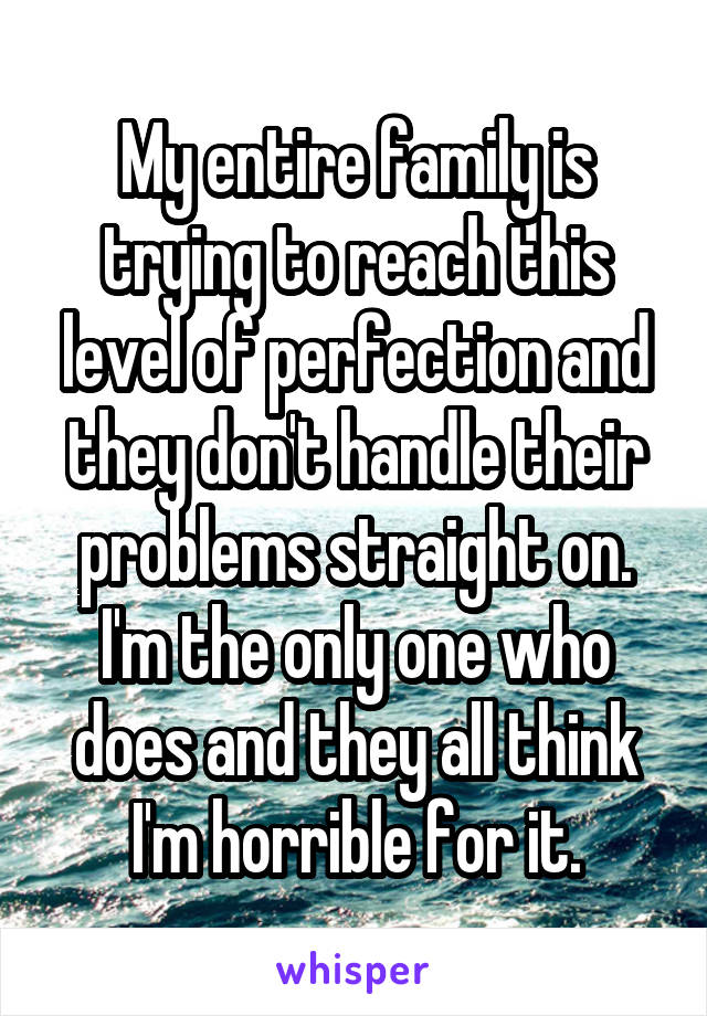 My entire family is trying to reach this level of perfection and they don't handle their problems straight on. I'm the only one who does and they all think I'm horrible for it.