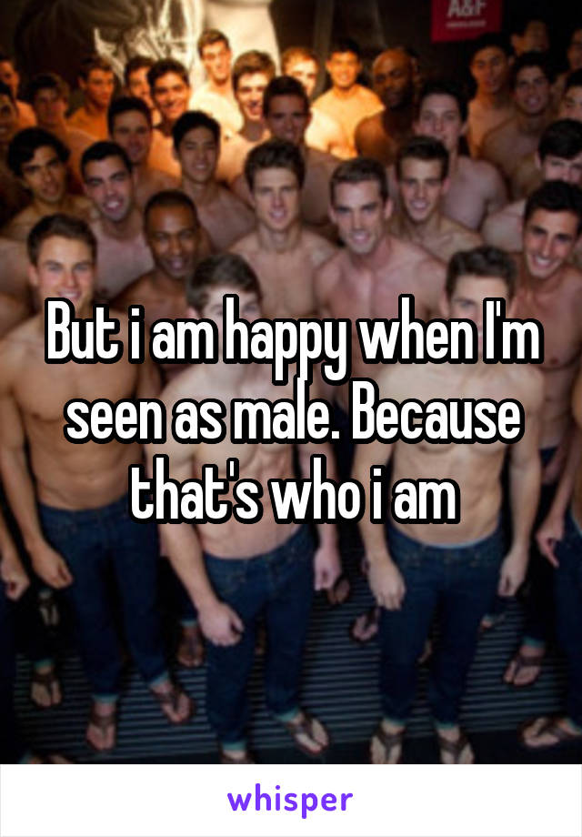 But i am happy when I'm seen as male. Because that's who i am