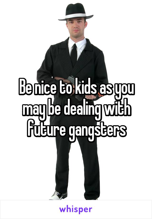 Be nice to kids as you may be dealing with future gangsters