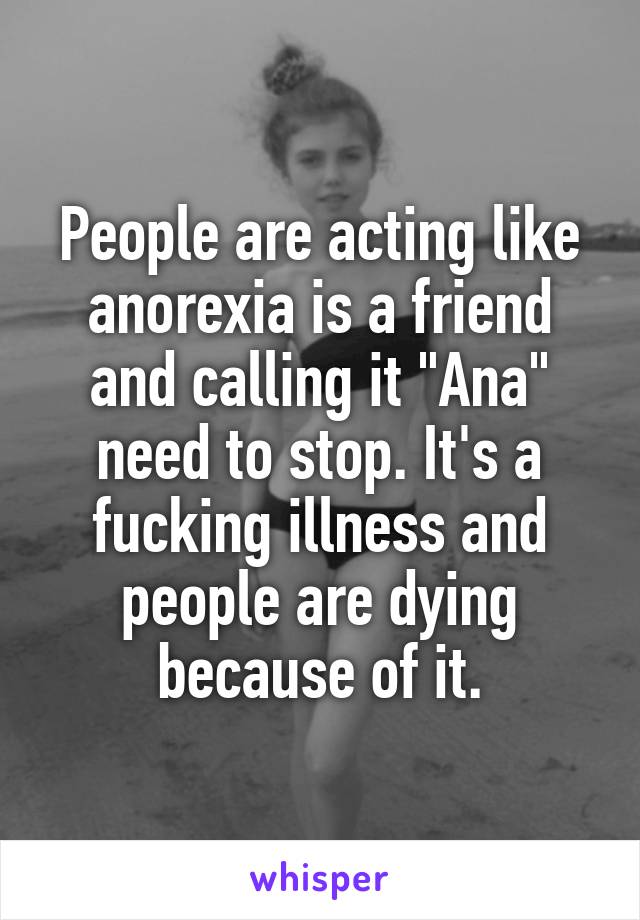 People are acting like anorexia is a friend and calling it "Ana" need to stop. It's a fucking illness and people are dying because of it.