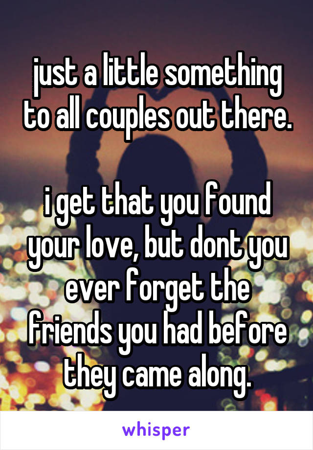 just a little something to all couples out there. 
i get that you found your love, but dont you ever forget the friends you had before they came along.