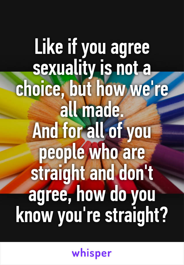 Like if you agree sexuality is not a choice, but how we're all made.
And for all of you people who are straight and don't agree, how do you know you're straight?