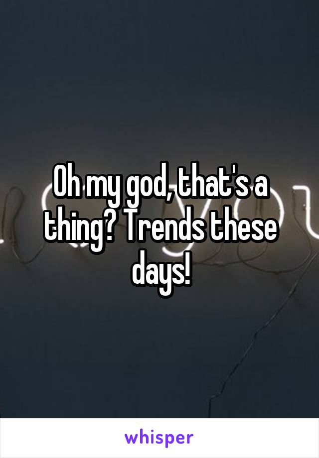 Oh my god, that's a thing? Trends these days!