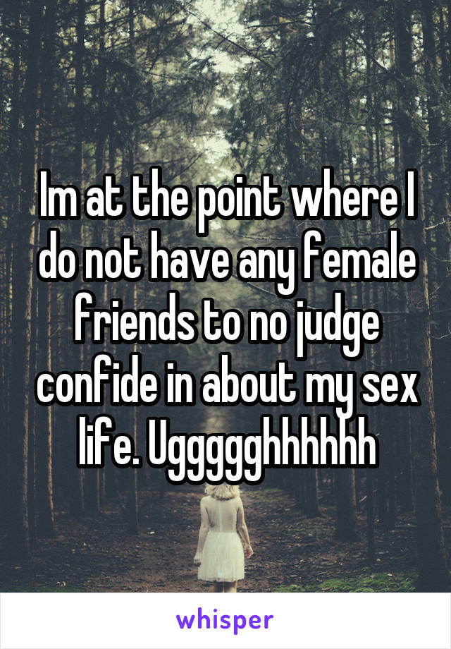 Im at the point where I do not have any female friends to no judge confide in about my sex life. Uggggghhhhhh