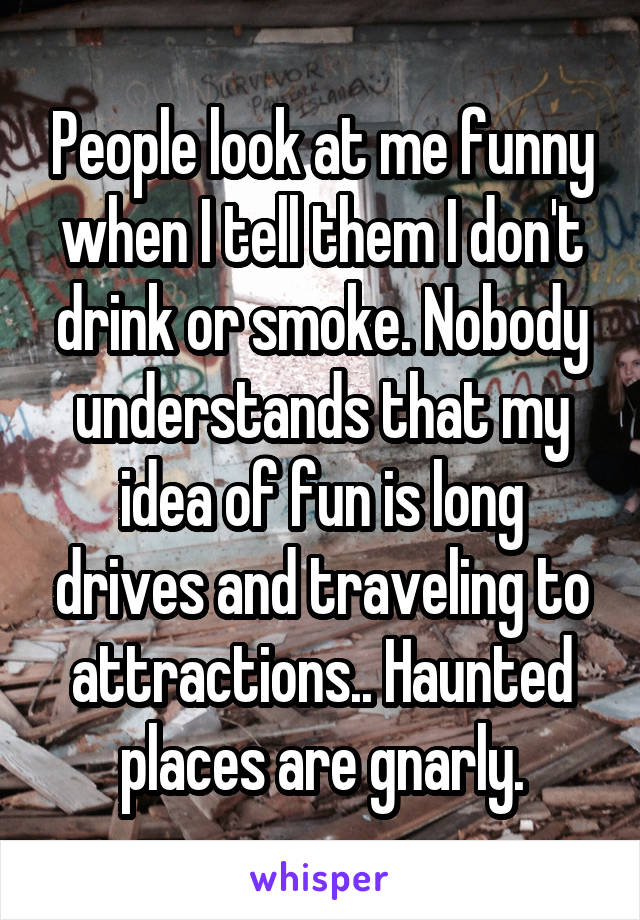 People look at me funny when I tell them I don't drink or smoke. Nobody understands that my idea of fun is long drives and traveling to attractions.. Haunted places are gnarly.