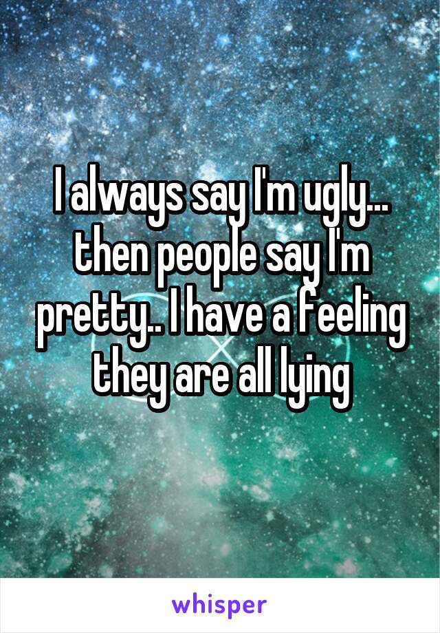 I always say I'm ugly... then people say I'm pretty.. I have a feeling they are all lying
