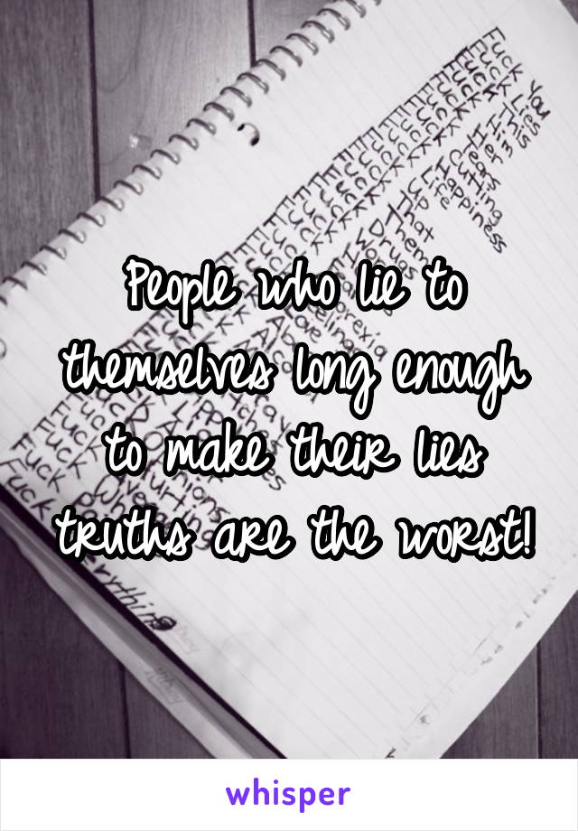 People who lie to themselves long enough to make their lies truths are the worst!