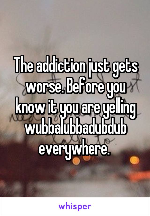 The addiction just gets worse. Before you know it you are yelling wubbalubbadubdub everywhere. 