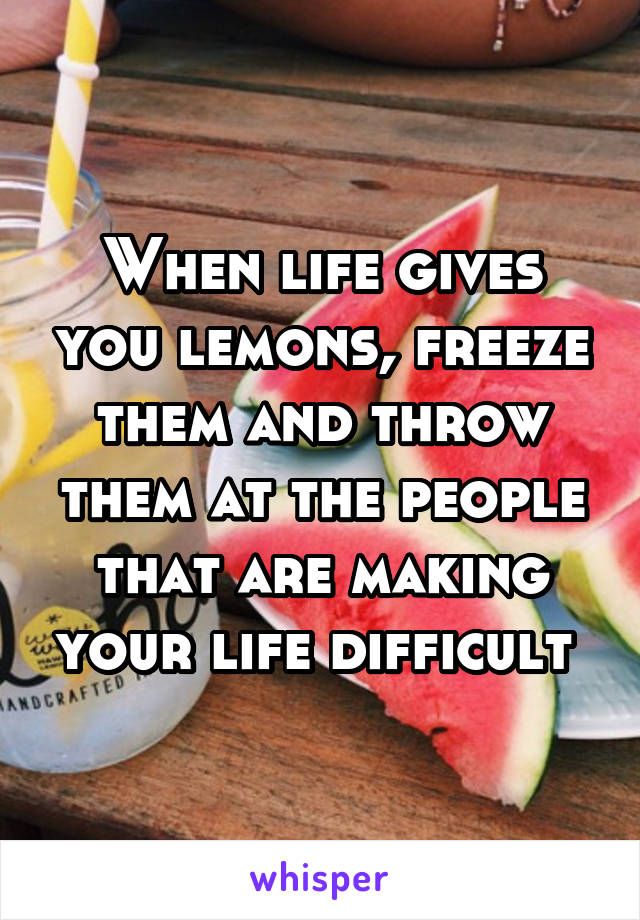 When life gives you lemons, freeze them and throw them at the people that are making your life difficult 