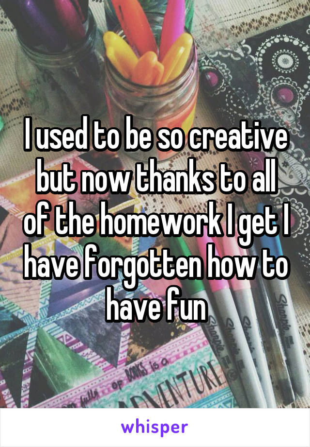 I used to be so creative but now thanks to all of the homework I get I have forgotten how to have fun