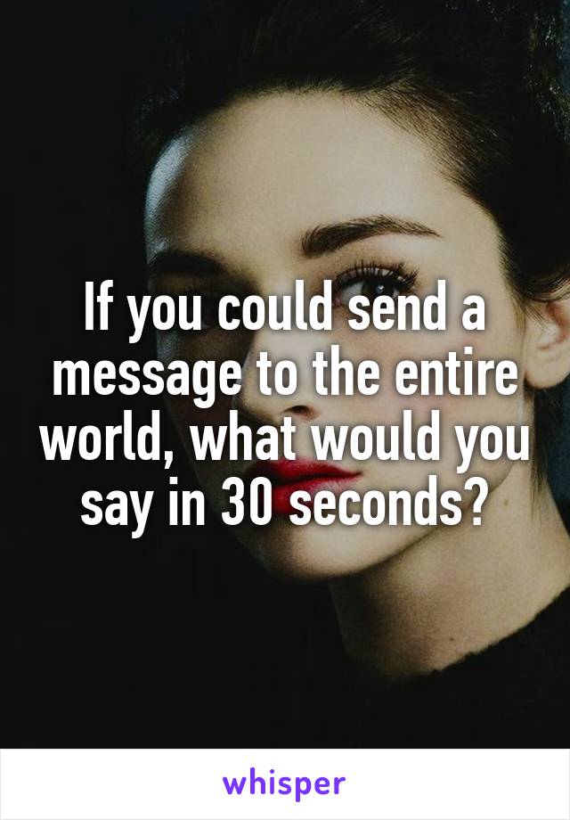 If you could send a message to the entire world, what would you say in 30 seconds?