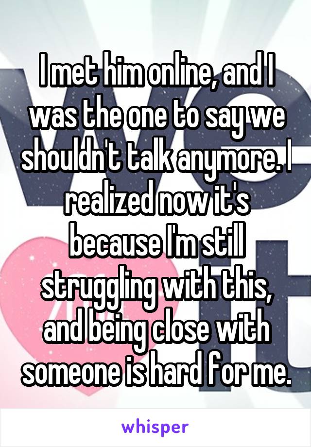 I met him online, and I was the one to say we shouldn't talk anymore. I realized now it's because I'm still struggling with this, and being close with someone is hard for me.