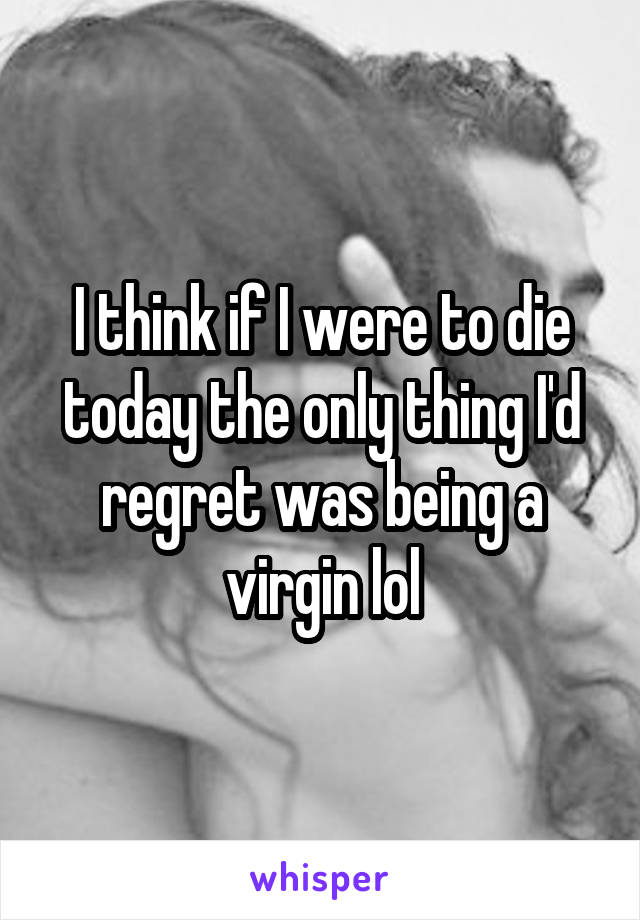 I think if I were to die today the only thing I'd regret was being a virgin lol