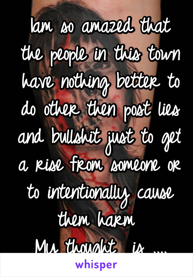 Iam so amazed that the people in this town have nothing better to do other then post lies and bullshit just to get a rise from someone or to intentionally cause them harm 
My thought  is ....