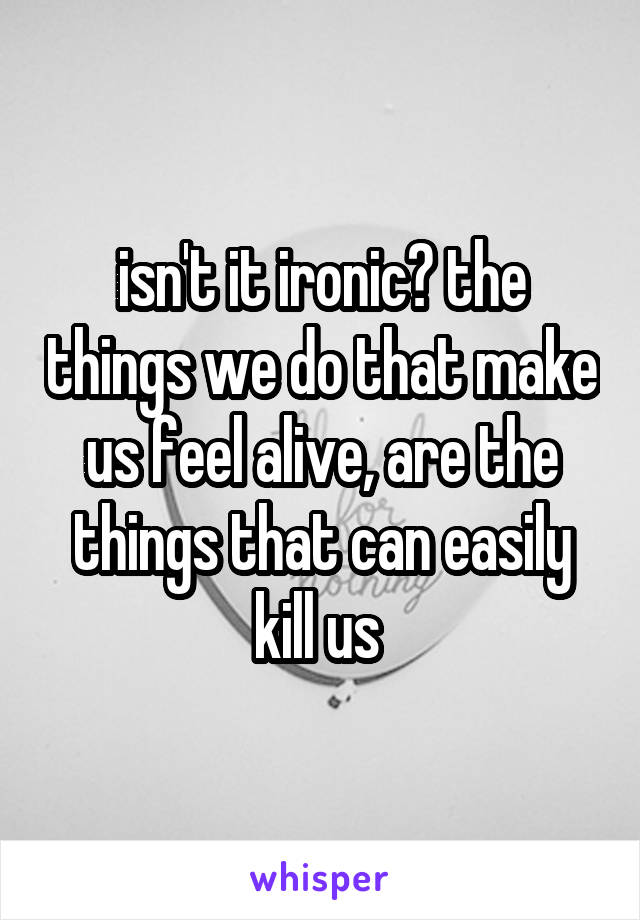 isn't it ironic? the things we do that make us feel alive, are the things that can easily kill us 
