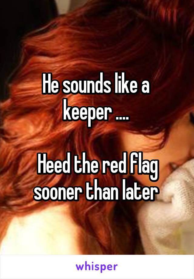 He sounds like a 
keeper .... 

Heed the red flag sooner than later 