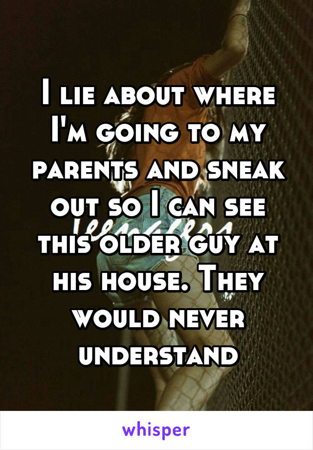 I lie about where I'm going to my parents and sneak out so I can see this older guy at his house. They would never understand