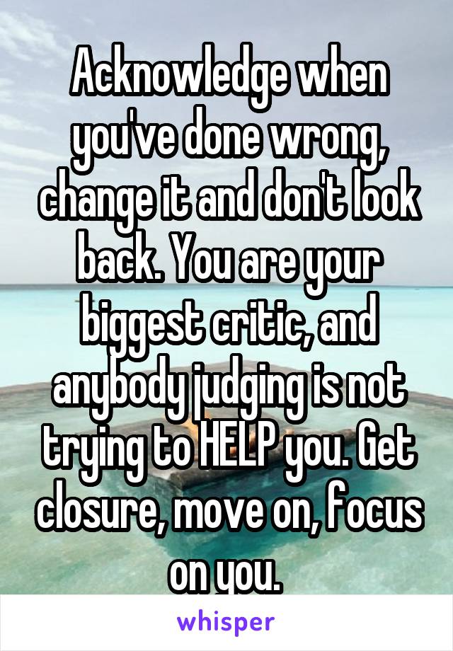 Acknowledge when you've done wrong, change it and don't look back. You are your biggest critic, and anybody judging is not trying to HELP you. Get closure, move on, focus on you. 