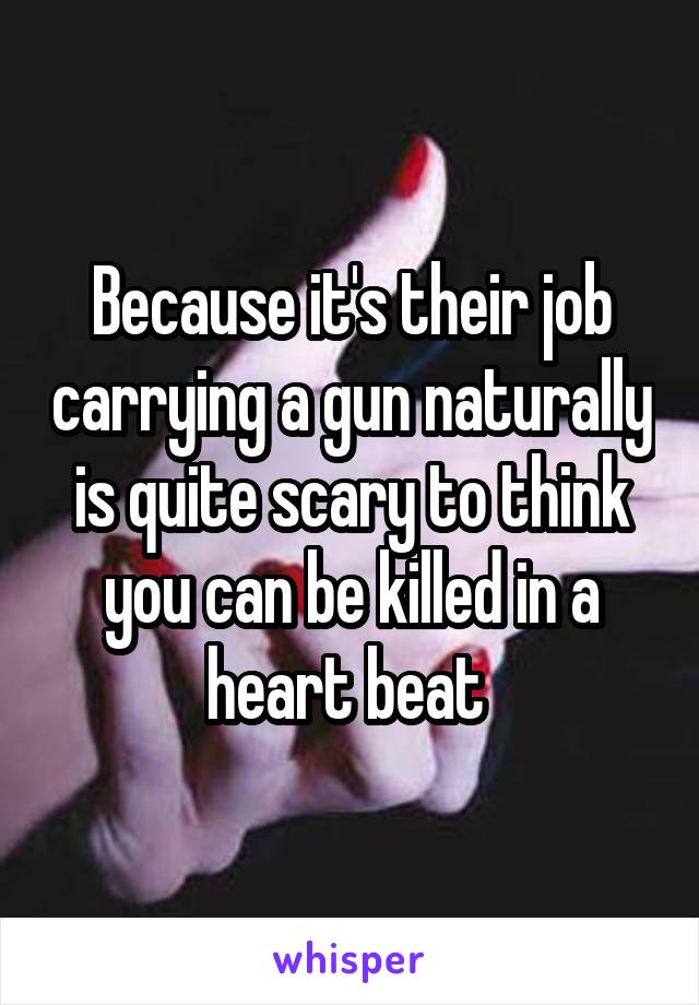 Because it's their job carrying a gun naturally is quite scary to think you can be killed in a heart beat 