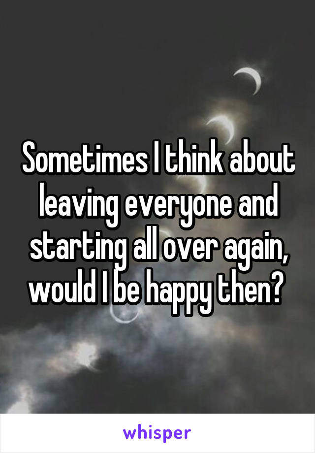 Sometimes I think about leaving everyone and starting all over again, would I be happy then? 