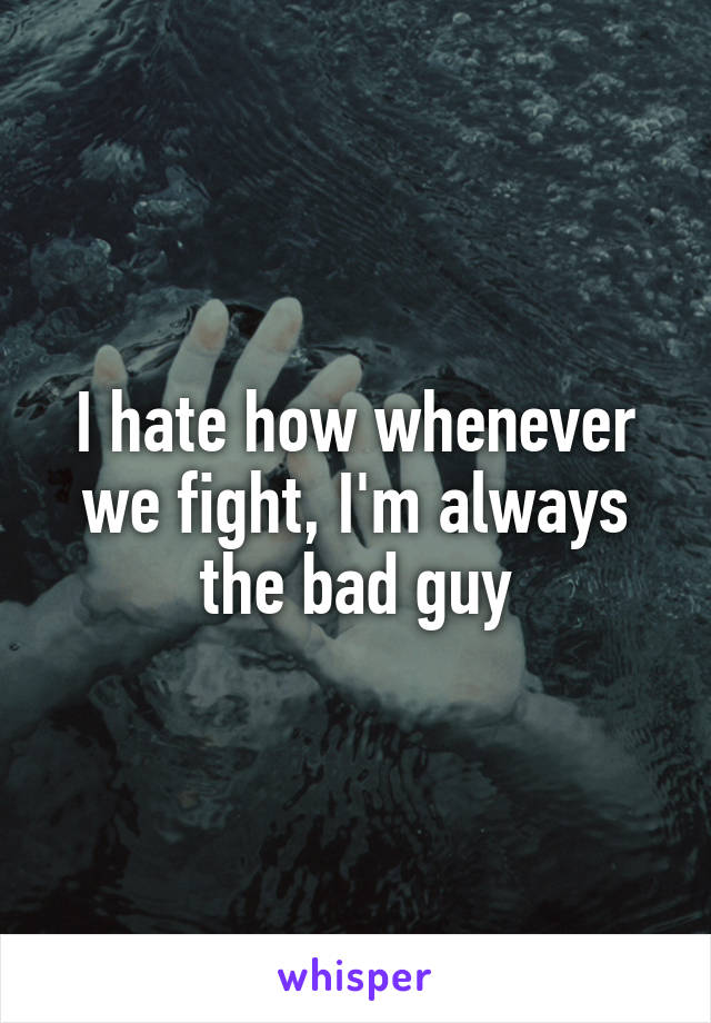 I hate how whenever we fight, I'm always the bad guy