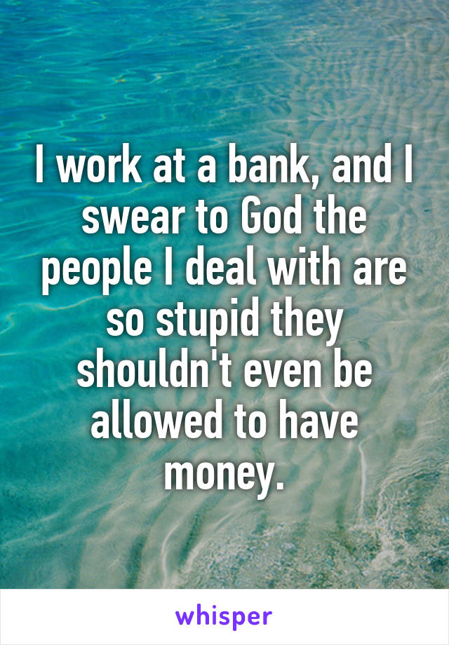 I work at a bank, and I swear to God the people I deal with are so stupid they shouldn't even be allowed to have money.