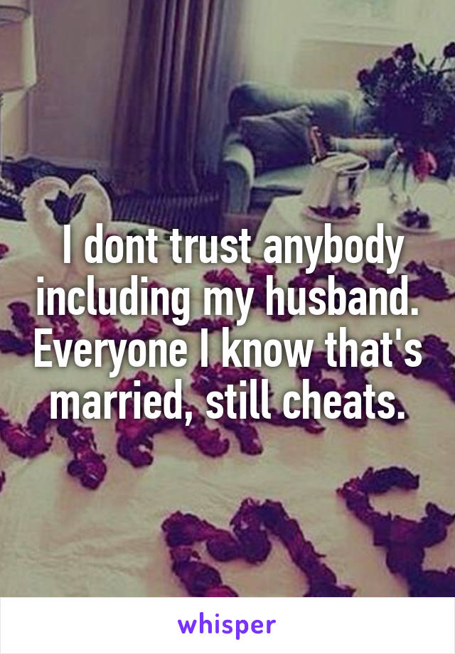  I dont trust anybody including my husband. Everyone I know that's married, still cheats.