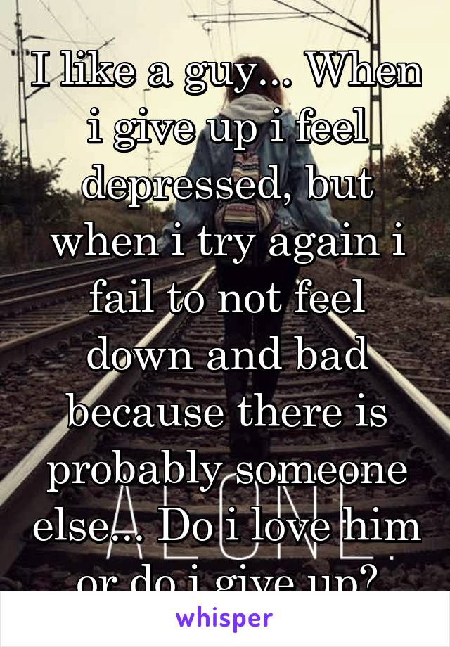 I like a guy... When i give up i feel depressed, but when i try again i fail to not feel down and bad because there is probably someone else... Do i love him or do i give up?