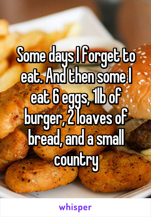 Some days I forget to eat. And then some I eat 6 eggs, 1lb of burger, 2 loaves of bread, and a small country