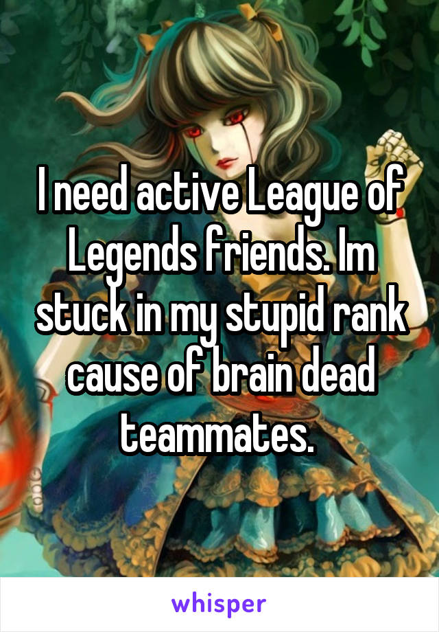 I need active League of Legends friends. Im stuck in my stupid rank cause of brain dead teammates. 