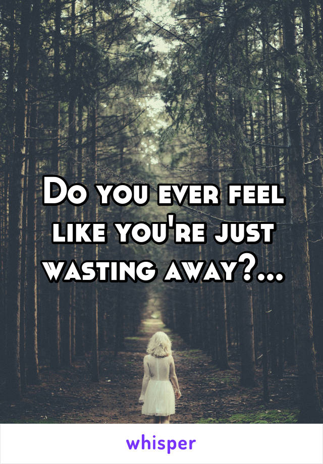 Do you ever feel like you're just wasting away?...