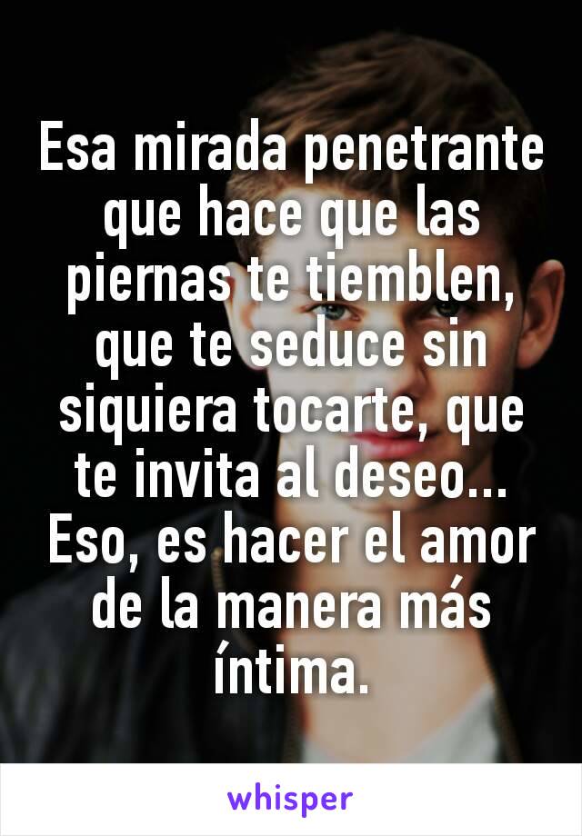 Esa mirada penetrante que hace que las piernas te tiemblen, que te seduce sin siquiera tocarte, que te invita al deseo...
Eso, es hacer el amor de la manera más íntima.