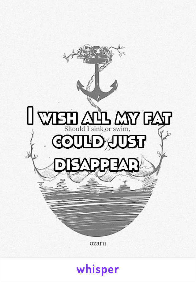 I wish all my fat could just disappear 