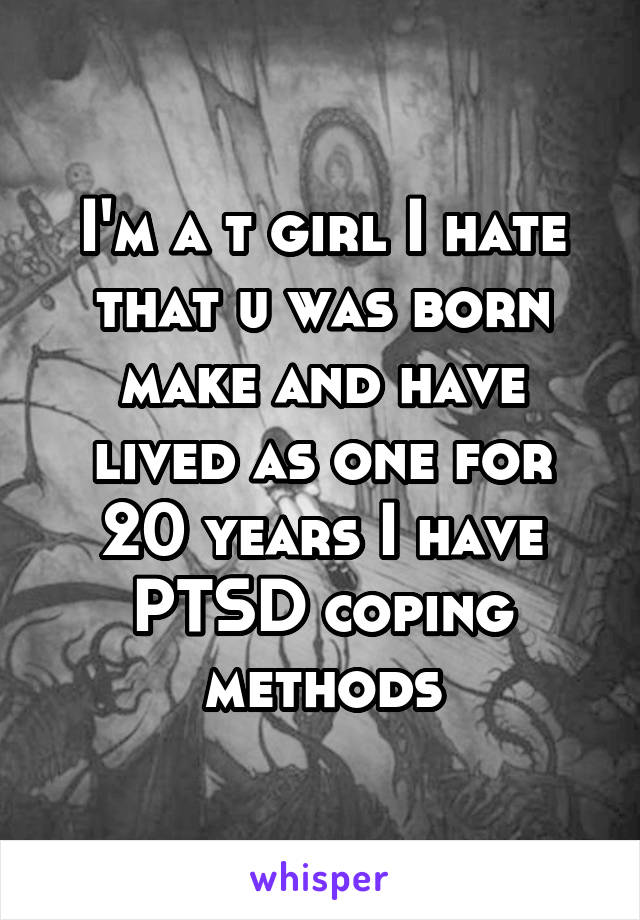 I'm a t girl I hate that u was born make and have lived as one for 20 years I have PTSD coping methods