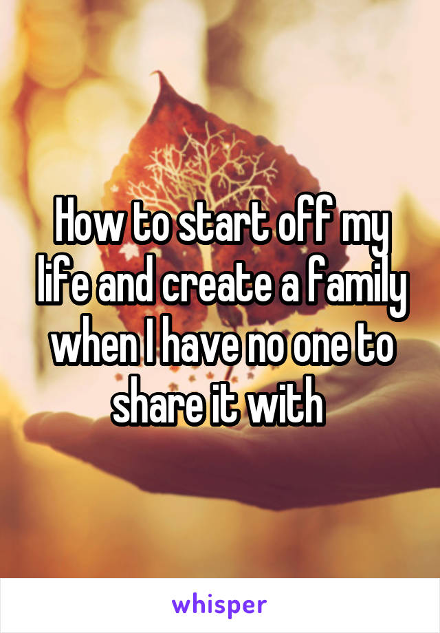 How to start off my life and create a family when I have no one to share it with 