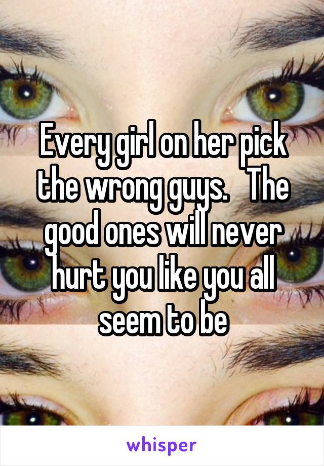 Every girl on her pick the wrong guys.   The good ones will never hurt you like you all seem to be