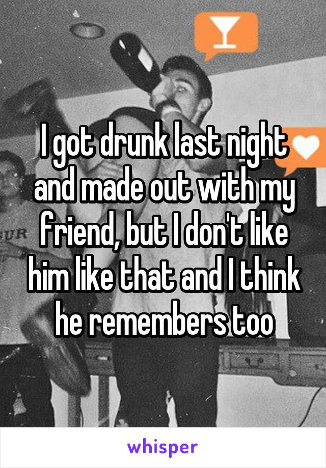 I got drunk last night and made out with my friend, but I don't like him like that and I think he remembers too