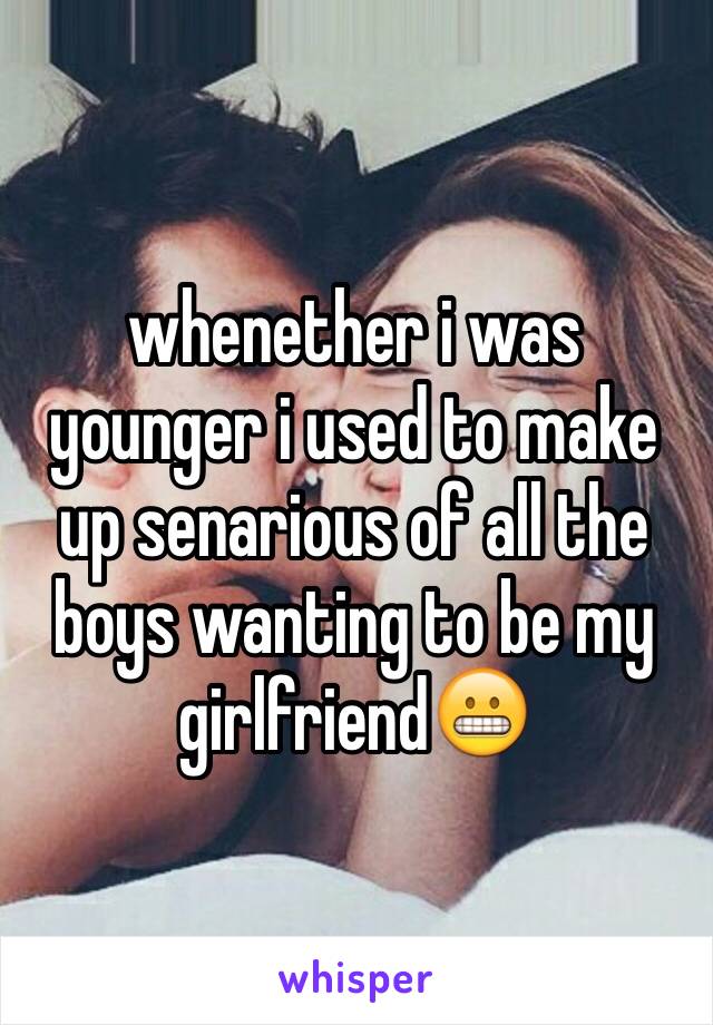 whenether i was younger i used to make up senarious of all the boys wanting to be my girlfriend😬