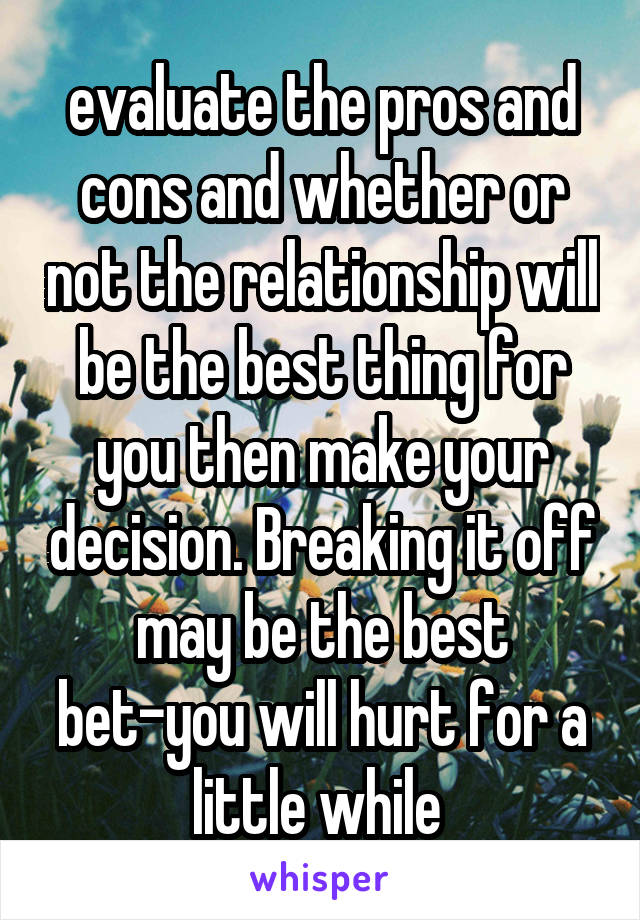 evaluate the pros and cons and whether or not the relationship will be the best thing for you then make your decision. Breaking it off may be the best bet-you will hurt for a little while 